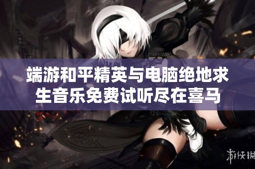 端游和平精英与电脑绝地求生音乐免费试听尽在喜马