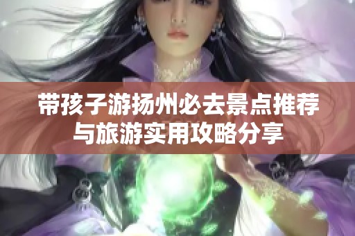 带孩子游扬州必去景点推荐与旅游实用攻略分享