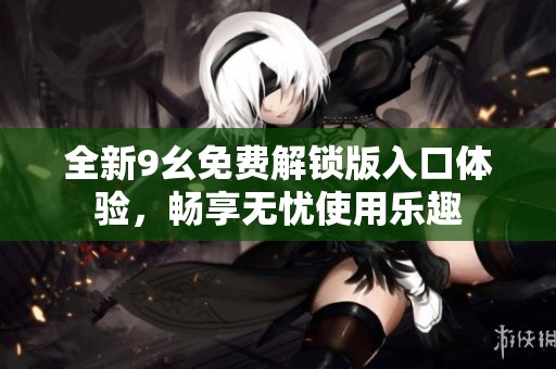 全新9幺免费解锁版入口体验，畅享无忧使用乐趣