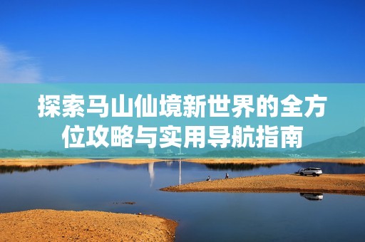 探索马山仙境新世界的全方位攻略与实用导航指南
