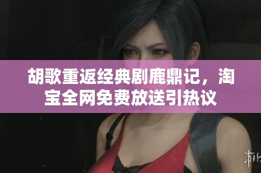 胡歌重返经典剧鹿鼎记，淘宝全网免费放送引热议