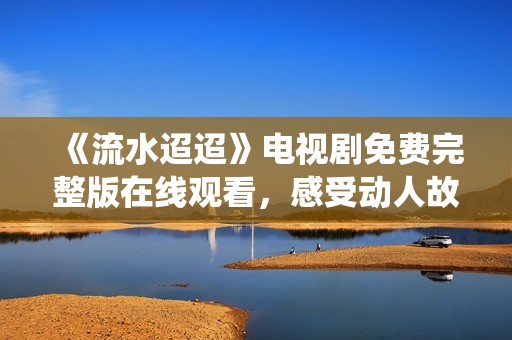 《流水迢迢》电视剧免费完整版在线观看，感受动人故事与深情演绎