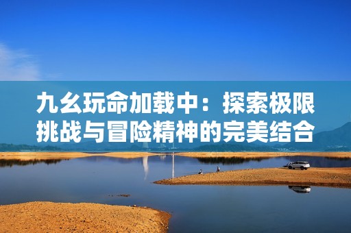 九幺玩命加载中：探索极限挑战与冒险精神的完美结合