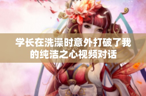 学长在洗澡时意外打破了我的纯洁之心视频对话