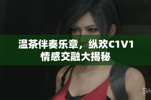 温茶伴奏乐章，纵欢C1V1情感交融大揭秘