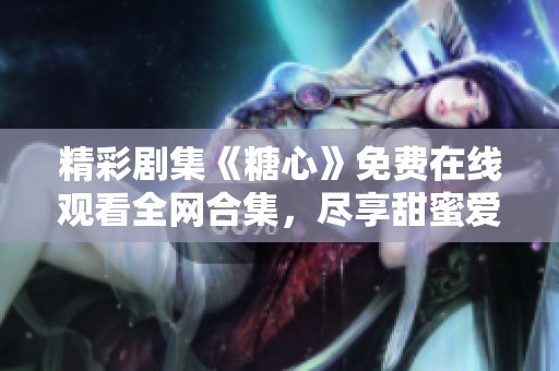 精彩剧集《糖心》免费在线观看全网合集，尽享甜蜜爱情故事