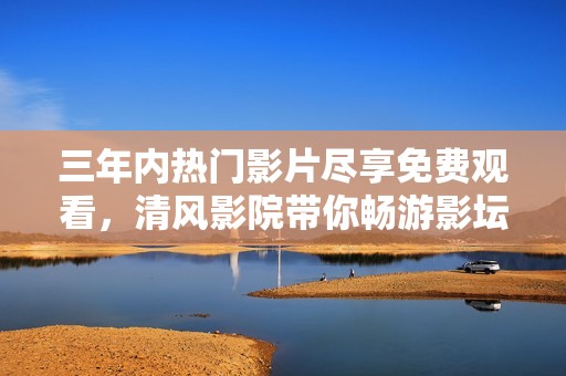 三年内热门影片尽享免费观看，清风影院带你畅游影坛