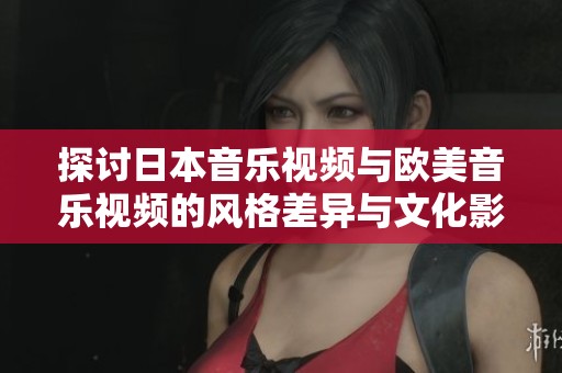探讨日本音乐视频与欧美音乐视频的风格差异与文化影响