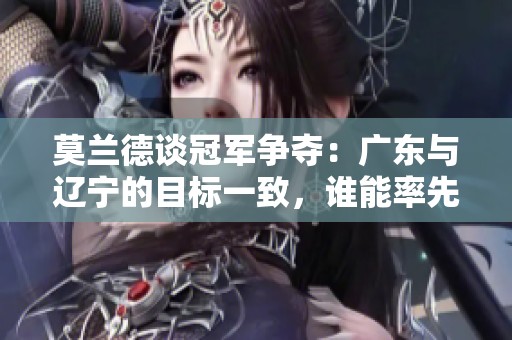莫兰德谈冠军争夺：广东与辽宁的目标一致，谁能率先实现荣光