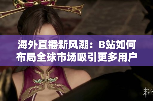 海外直播新风潮：B站如何布局全球市场吸引更多用户