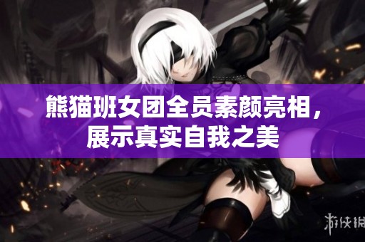 熊猫班女团全员素颜亮相，展示真实自我之美