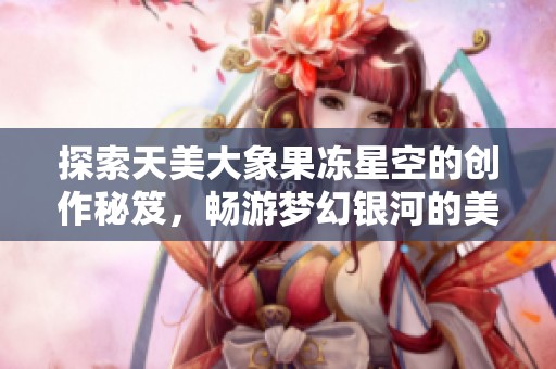 探索天美大象果冻星空的创作秘笈，畅游梦幻银河的美妙体验