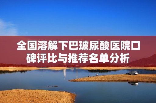 全国溶解下巴玻尿酸医院口碑评比与推荐名单分析