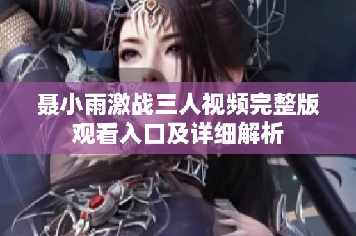 聂小雨激战三人视频完整版观看入口及详细解析