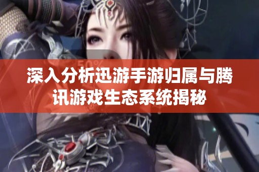 深入分析迅游手游归属与腾讯游戏生态系统揭秘