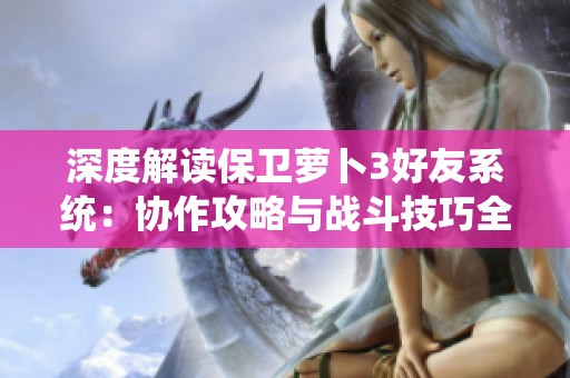 深度解读保卫萝卜3好友系统：协作攻略与战斗技巧全解析