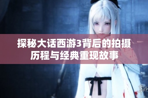 探秘大话西游3背后的拍摄历程与经典重现故事