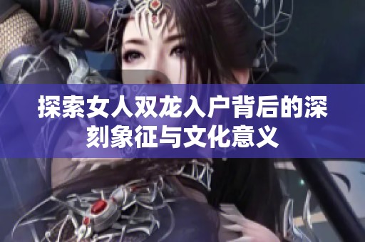 探索女人双龙入户背后的深刻象征与文化意义