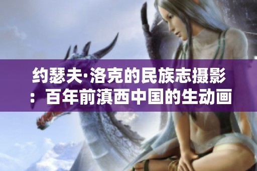 约瑟夫·洛克的民族志摄影：百年前滇西中国的生动画卷