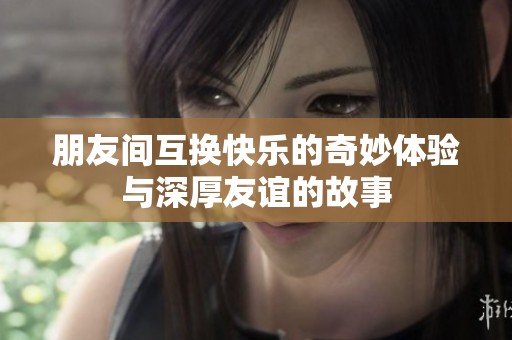 朋友间互换快乐的奇妙体验与深厚友谊的故事