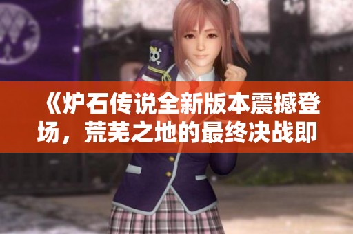 《炉石传说全新版本震撼登场，荒芜之地的最终决战即将开启》