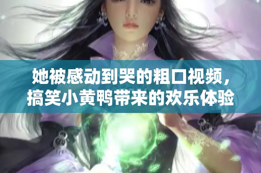 她被感动到哭的粗口视频，搞笑小黄鸭带来的欢乐体验