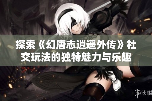 探索《幻唐志逍遥外传》社交玩法的独特魅力与乐趣