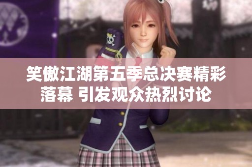 笑傲江湖第五季总决赛精彩落幕 引发观众热烈讨论