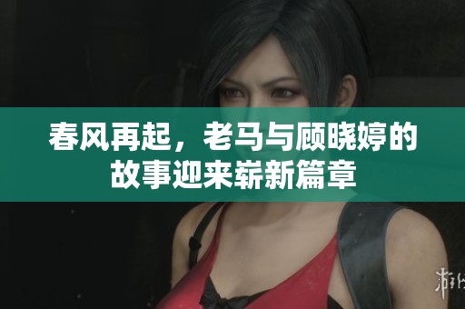 春风再起，老马与顾晓婷的故事迎来崭新篇章