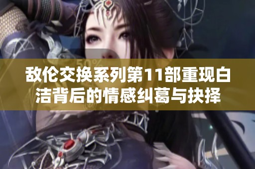 敌伦交换系列第11部重现白洁背后的情感纠葛与抉择