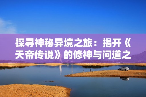 探寻神秘异境之旅：揭开《天帝传说》的修神与问道之谜