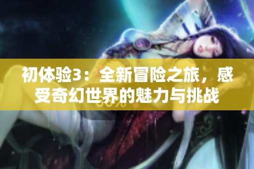 初体验3：全新冒险之旅，感受奇幻世界的魅力与挑战