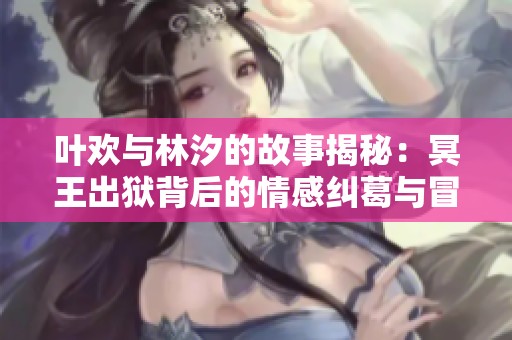 叶欢与林汐的故事揭秘：冥王出狱背后的情感纠葛与冒险旅程