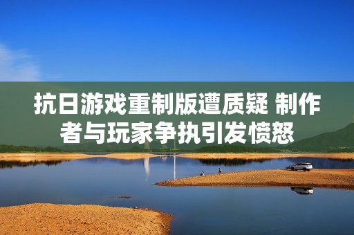抗日游戏重制版遭质疑 制作者与玩家争执引发愤怒
