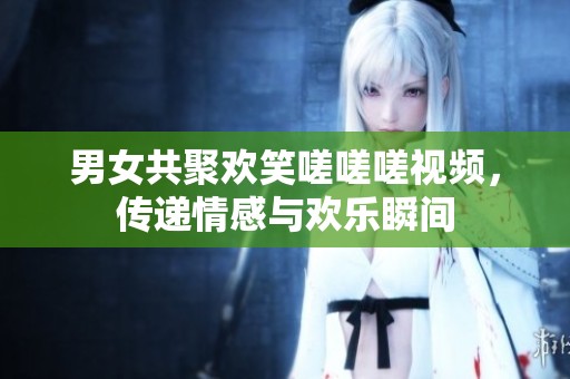 男女共聚欢笑嗟嗟嗟视频，传递情感与欢乐瞬间