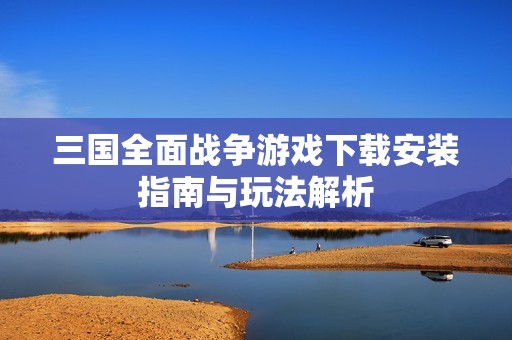 三国全面战争游戏下载安装指南与玩法解析