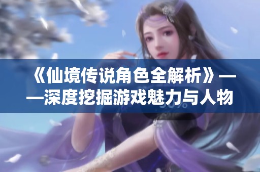 《仙境传说角色全解析》——深度挖掘游戏魅力与人物魅力之源