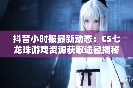 抖音小时报最新动态：CS七龙珠游戏资源获取途径揭秘