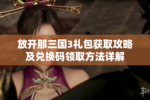 放开那三国3礼包获取攻略及兑换码领取方法详解