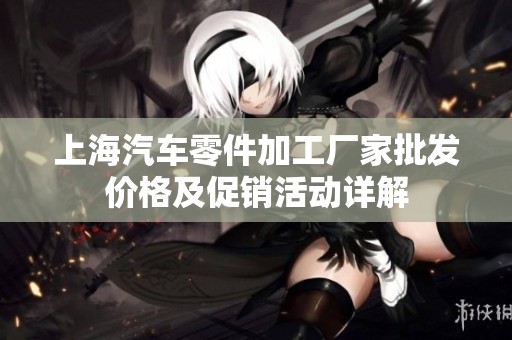 上海汽车零件加工厂家批发价格及促销活动详解