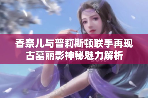 香奈儿与普莉斯顿联手再现古墓丽影神秘魅力解析