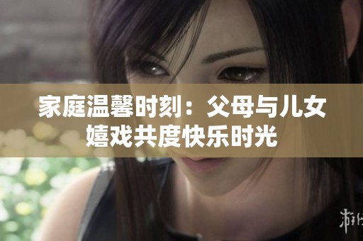 家庭温馨时刻：父母与儿女嬉戏共度快乐时光
