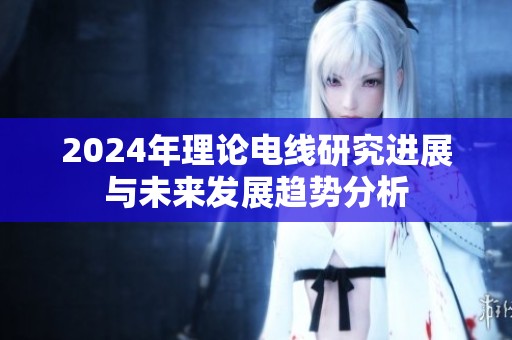 2024年理论电线研究进展与未来发展趋势分析