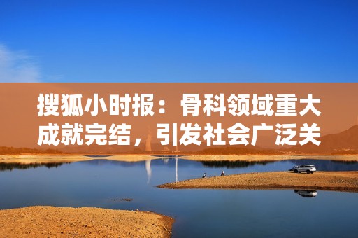 搜狐小时报：骨科领域重大成就完结，引发社会广泛关注