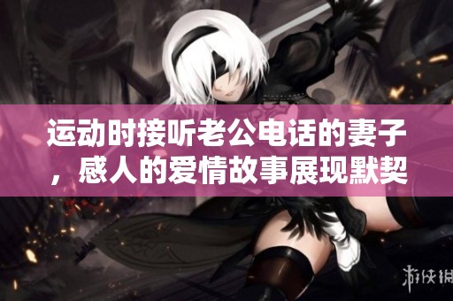 运动时接听老公电话的妻子，感人的爱情故事展现默契与理解