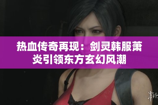 热血传奇再现：剑灵韩服萧炎引领东方玄幻风潮