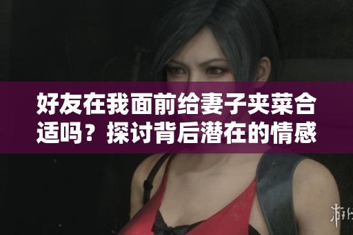 好友在我面前给妻子夹菜合适吗？探讨背后潜在的情感和界限