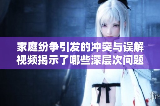 家庭纷争引发的冲突与误解视频揭示了哪些深层次问题