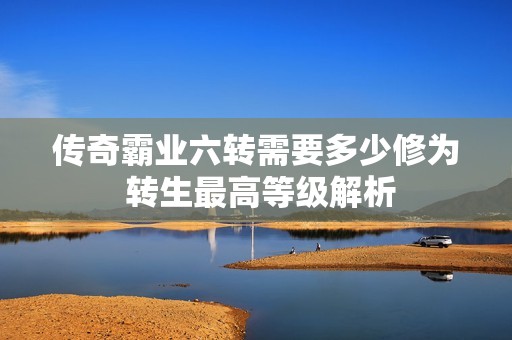 传奇霸业六转需要多少修为 转生最高等级解析