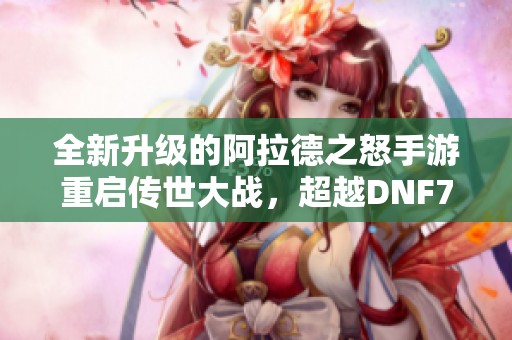 全新升级的阿拉德之怒手游重启传世大战，超越DNF70版本体验